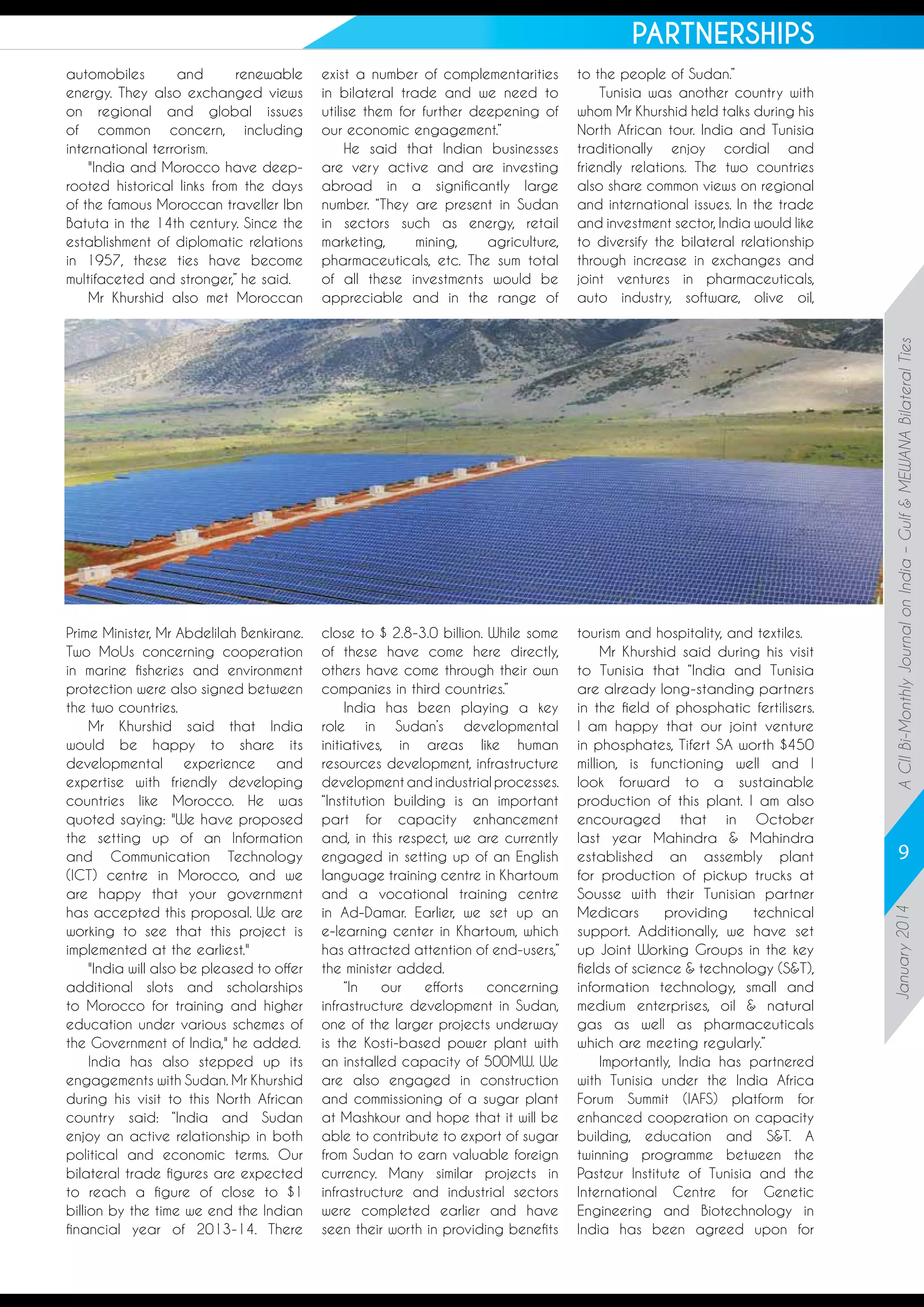 PARTNERSHIPS
to the people of Sudan.”
Tunisia was another country with
whom Mr Khurshid held talks during his
North African tour. India and Tunisia
traditionally enjoy cordial and
friendly relations. The two countries
also share common views on regional
and international issues. In the trade
and investment sector, India would like
to diversify the bilateral relationship
through increase in exchanges and
joint ventures in pharmaceuticals,
auto industry, software, olive oil,

Prime Minister, Mr Abdelilah Benkirane.
Two MoUs concerning cooperation
in marine fisheries and environment
protection were also signed between
the two countries.
Mr Khurshid said that India
would be happy to share its
developmental experience and
expertise with friendly developing
countries like Morocco. He was
quoted saying: "We have proposed
the setting up of an Information
and Communication Technology
(ICT) centre in Morocco, and we
are happy that your government
has accepted this proposal. We are
working to see that this project is
implemented at the earliest."
"India will also be pleased to offer
additional slots and scholarships
to Morocco for training and higher
education under various schemes of
the Government of India," he added.
India has also stepped up its
engagements with Sudan. Mr Khurshid
during his visit to this North African
country said: “India and Sudan
enjoy an active relationship in both
political and economic terms. Our
bilateral trade figures are expected
to reach a figure of close to $1
billion by the time we end the Indian
financial year of 2013-14. There

close to $ 2.8-3.0 billion. While some
of these have come here directly,
others have come through their own
companies in third countries.”
India has been playing a key
role in Sudan’s developmental
initiatives, in areas like human
resources development, infrastructure
development and industrial processes.
“Institution building is an important
part for capacity enhancement
and, in this respect, we are currently
engaged in setting up of an English
language training centre in Khartoum
and a vocational training centre
in Ad-Damar. Earlier, we set up an
e-learning center in Khartoum, which
has attracted attention of end-users,”
the minister added.
“In
our
efforts
concerning
infrastructure development in Sudan,
one of the larger projects underway
is the Kosti-based power plant with
an installed capacity of 500MW. We
are also engaged in construction
and commissioning of a sugar plant
at Mashkour and hope that it will be
able to contribute to export of sugar
from Sudan to earn valuable foreign
currency. Many similar projects in
infrastructure and industrial sectors
were completed earlier and have
seen their worth in providing benefits

tourism and hospitality, and textiles.
Mr Khurshid said during his visit
to Tunisia that “India and Tunisia
are already long-standing partners
in the field of phosphatic fertilisers.
I am happy that our joint venture
in phosphates, Tifert SA worth $450
million, is functioning well and I
look forward to a sustainable
production of this plant. I am also
encouraged that in October
last year Mahindra & Mahindra
established an assembly plant
for production of pickup trucks at
Sousse with their Tunisian partner
Medicars
providing
technical
support. Additionally, we have set
up Joint Working Groups in the key
fields of science & technology (S&T),
information technology, small and
medium enterprises, oil & natural
gas as well as pharmaceuticals
which are meeting regularly.”
Importantly, India has partnered
with Tunisia under the India Africa
Forum Summit (IAFS) platform for
enhanced cooperation on capacity
building, education and S&T. A
twinning programme between the
Pasteur Institute of Tunisia and the
International Centre for Genetic
Engineering and Biotechnology in
India has been agreed upon for

A CII Bi-Monthly Journal on India – Gulf & MEWANA Bilateral Ties

exist a number of complementarities
in bilateral trade and we need to
utilise them for further deepening of
our economic engagement.”
He said that Indian businesses
are very active and are investing
abroad in a significantly large
number. “They are present in Sudan
in sectors such as energy, retail
marketing,
mining,
agriculture,
pharmaceuticals, etc. The sum total
of all these investments would be
appreciable and in the range of

9
January 2014

automobiles
and
renewable
energy. They also exchanged views
on regional and global issues
of common concern, including
international terrorism.
"India and Morocco have deeprooted historical links from the days
of the famous Moroccan traveller Ibn
Batuta in the 14th century. Since the
establishment of diplomatic relations
in 1957, these ties have become
multifaceted and stronger,” he said.
Mr Khurshid also met Moroccan

 