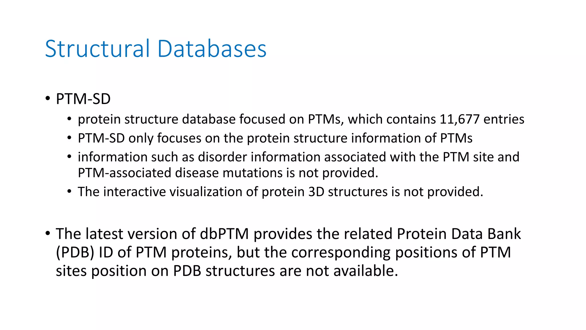 Structural Databases
• PTM-SD
• protein structure database focused on PTMs, which contains 11,677 entries
• PTM-SD only focuses on the protein structure information of PTMs
• information such as disorder information associated with the PTM site and
PTM-associated disease mutations is not provided.
• The interactive visualization of protein 3D structures is not provided.
• The latest version of dbPTM provides the related Protein Data Bank
(PDB) ID of PTM proteins, but the corresponding positions of PTM
sites position on PDB structures are not available.
 