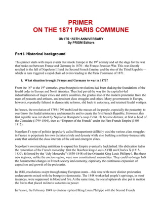 PRIMER
ON THE 1871 PARIS COMMUNE
ON ITS 150TH ANNIVERSARY
By PRISM Editors
Part I. Historical background
This primer starts with major events that shook Europe in the 19th
century and set the stage for the war
that broke out between France and Germany in 1870—the Franco-Prussian War. This war directly
resulted in the fall of Napoleon III and the Second French Empire, and the rise of the Third Republic—
which in turn triggered a rapid chain of events leading to the Paris Commune of 1871.
1. What situation brought France and Germany to war in 1870?
From the 16th
to the 19th
centuries, great bourgeois revolutions had been shaking the foundations of the
feudal order in Europe and North America. They had paved the way for the capitalist-led
industrialization of major cities and entire countries, the gradual rise of the modern proletariat from the
mass of peasants and artisans, and resultant class struggles and crises. Many governments in Europe,
however, repeatedly faltered in democratic reforms, slid back to autocracy, and retained feudal vestiges.
In France, the revolution of 1789-1799 mobilized the masses of the people, especially the peasantry, to
overthrow the feudal aristocracy and monarchy and to create the first French Republic. However, this
first republic was cut short by Napoleon Bonaparte’s coup d’etat. He became dictator, at first as head of
the Consulate (1799-1804), then as “Emperor of the French” under the First French Empire (1804-
1815).
Napoleon I’s type of politics (popularly called Bonapartism) skillfully used the various class struggles
in France to perpetuate his own dictatorial rule and dynasty while also building a military-bureaucratic
caste that satisfied the class interests of the old and emergent elites.
Napoleon’s overreaching ambitions to expand his Empire eventually backlashed. His abdication led to
the restoration of the French monarchy: first the Bourbon kings Louis XVIII and Charles X (1815-
1830), followed by the “July Monarchy” (1830-1848) of the Orleanist King Louis Philippe I. But these
new regimes, unlike the ancien regime, were now constitutional monarchies. They could no longer halt
the fundamental changes in French society and economy, especially the continuous expansion of
capitalism and growth of the proletariat.
In 1848, revolutions swept through many European states—this time with more distinct proletarian
undercurrents mixed with the bourgeois-democratic. The 1848 worker-led people’s uprisings, in most
instances, were suppressed in blood and fire. At the same time, the social upheavals also put in motion
the forces that placed militarist autocrats in power.
In France, the February 1848 revolution replaced King Louis Philippe with the Second French
 