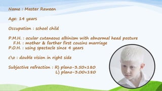 Name : Master Raween
Age: 14 years
Occupation : school child
P.M.H. : ocular cutaneous albinism with abnormal head posture
F.H. : mother & farther first cousins marriage
P.O.H. : using spectacle since 4 years
co : double vision in right side
Subjective refraction : R) plano-3.50×180
L) plano-3.00×180
 