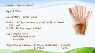 Name : Master Minidu
Age: 9 Years
Occupation : school child
P.M.H. : R/ Eye trauma by road traffic accident
F.H. : Nill
P.O.H. : R/ Eye surgery done
co : Double vision
Mild blurred vision
headache
Subjective refraction : R) Plano-3.50×180 -> 6/60
L) Plano -> 6/6
 