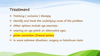Treatment
❖ Patching ( occlusive ) therapy
❖ Identify and treat the underlying cause of the problem.
❖ Other options include eye exercises,
❖ wearing an eye patch on alternative eyes,
❖ prism correction (Fresnel prism)
❖ In more extreme situations, surgery or botulinum toxin
 