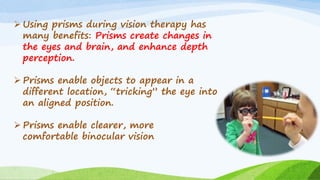 ➢ Using prisms during vision therapy has
many benefits: Prisms create changes in
the eyes and brain, and enhance depth
perception.
➢ Prisms enable objects to appear in a
different location, “tricking” the eye into
an aligned position.
➢ Prisms enable clearer, more
comfortable binocular vision
 