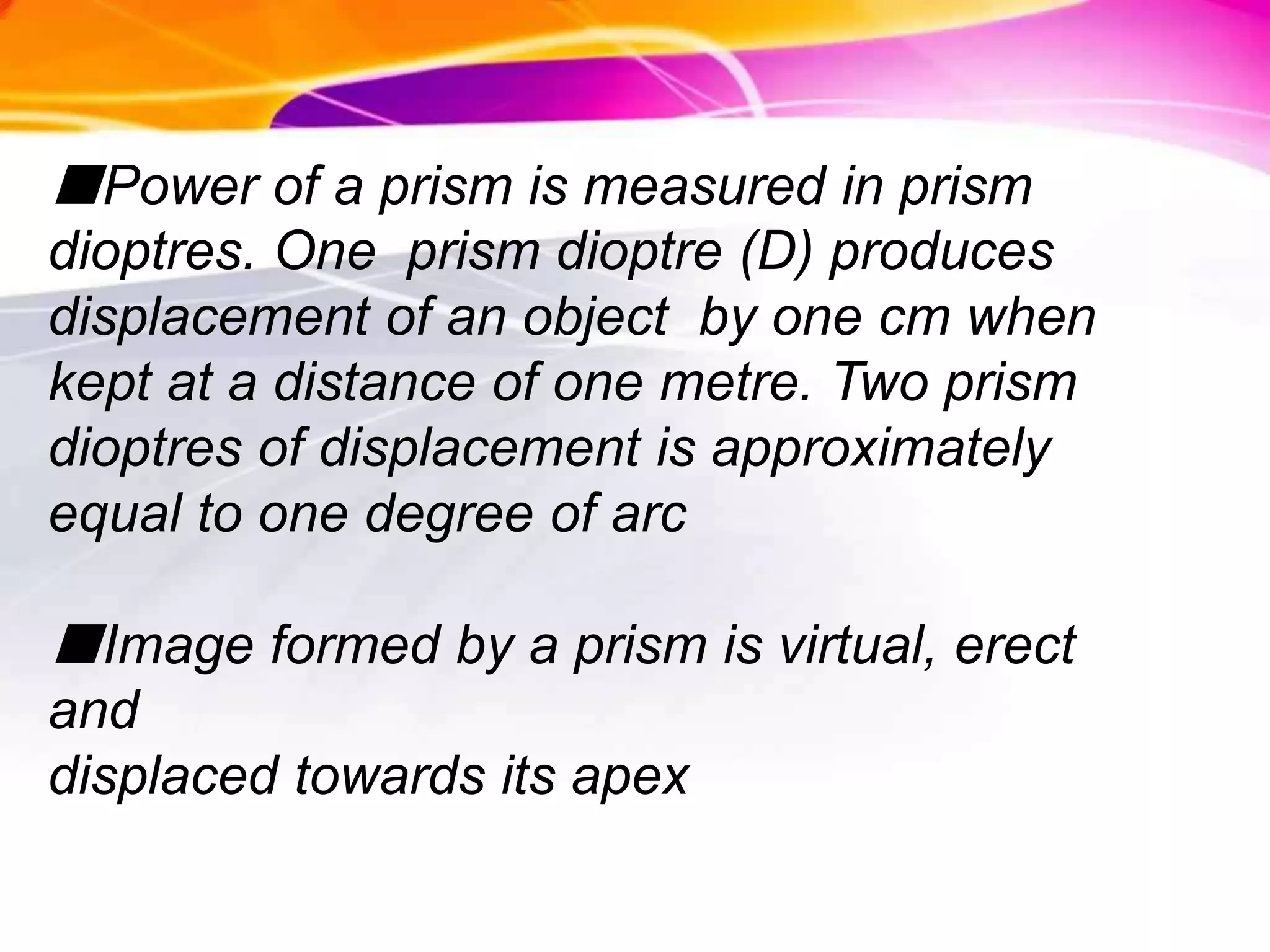 ■Power of a prism is measured in prism
dioptres. One prism dioptre (D) produces
displacement of an object by one cm when
kept at a distance of one metre. Two prism
dioptres of displacement is approximately
equal to one degree of arc
■Image formed by a prism is virtual, erect
and
displaced towards its apex