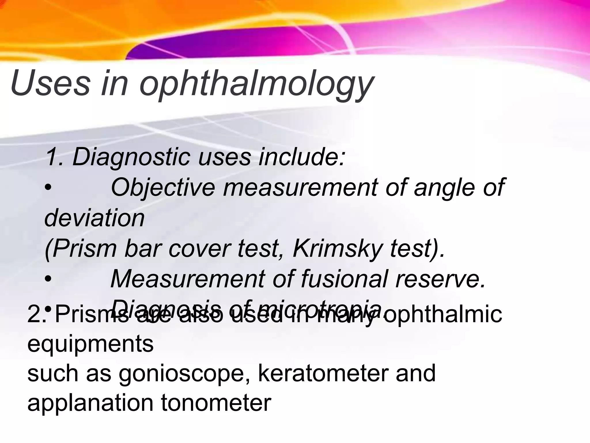 Uses in ophthalmology
1. Diagnostic uses include:
• Objective measurement of angle of
deviation
(Prism bar cover test, Krimsky test).
• Measurement of fusional reserve.
• Diagnosis of microtropia.2. Prisms are also used in many ophthalmic
equipments
such as gonioscope, keratometer and
applanation tonometer