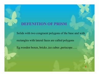 DEFENITION OF PRISM
Solids with two congruent polygons of the base and with
rectangles with lateral faces are called polygons
Eg.wooden boxes, bricks ,ice cubes ,periscope…..
5