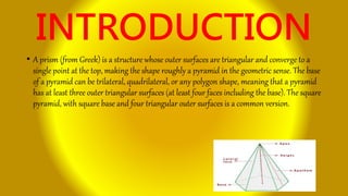 INTRODUCTION
• A prism (from Greek) is a structure whose outer surfaces are triangular and converge to a
single point at the top, making the shape roughly a pyramid in the geometric sense. The base
of a pyramid can be trilateral, quadrilateral, or any polygon shape, meaning that a pyramid
has at least three outer triangular surfaces (at least four faces including the base). The square
pyramid, with square base and four triangular outer surfaces is a common version.
 
