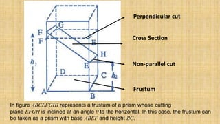 Perpendicular cut
Non-parallel cut
Cross Section
Frustum
In figure ABCEFGHI represents a frustum of a prism whose cutting
plane EFGH is inclined at an angle θ to the horizontal. In this case, the frustum can
be taken as a prism with base ABEF and height BC.
 