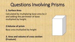 Questions Involving Prisms
1. Surface Area
Calculated by multiplying base area by 2
and adding the perimeter of base
multiplied by height.
2.Volume of prism
Base area multiplied by height
3. Area and volume of cross section
(Frustum)
 