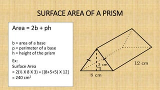 SURFACE AREA OF A PRISM
Area = 2b + ph
b = area of a base
p = perimeter of a base
h = height of the prism
Ex:
Surface Area
= 2(½ X 8 X 3) + [(8+5+5) X 12]
= 240 cm2
 