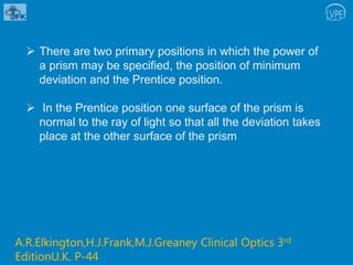  There are two primary positions in which the power of
a prism may be specified, the position of minimum
deviation and the Prentice position.
 In the Prentice position one surface of the prism is
normal to the ray of light so that all the deviation takes
place at the other surface of the prism
A.R.Elkington,H.J.Frank,M.J.Greaney Clinical Optics 3rd
EditionU.K. P-44
 