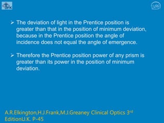  The deviation of light in the Prentice position is
greater than that in the position of minimum deviation,
because in the Prentice position the angle of
incidence does not equal the angle of emergence.
 Therefore the Prentice position power of any prism is
greater than its power in the position of minimum
deviation.
A.R.Elkington,H.J.Frank,M.J.Greaney Clinical Optics 3rd
EditionU.K. P-45
 