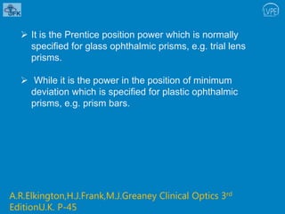  It is the Prentice position power which is normally
specified for glass ophthalmic prisms, e.g. trial lens
prisms.
 While it is the power in the position of minimum
deviation which is specified for plastic ophthalmic
prisms, e.g. prism bars.
A.R.Elkington,H.J.Frank,M.J.Greaney Clinical Optics 3rd
EditionU.K. P-45
 