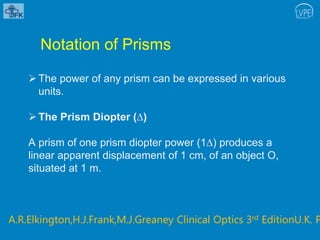 Notation of Prisms
The power of any prism can be expressed in various
units.
The Prism Diopter (∆)
A prism of one prism diopter power (1∆) produces a
linear apparent displacement of 1 cm, of an object O,
situated at 1 m.
A.R.Elkington,H.J.Frank,M.J.Greaney Clinical Optics 3rd EditionU.K. P
 