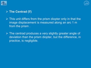  The Centrad (∇)
 This unit differs from the prism diopter only in that the
image displacement is measured along an arc 1 m
from the prism .
 The centrad produces a very slightly greater angle of
deviation than the prism diopter, but the difference, in
practice, is negligible.
 
