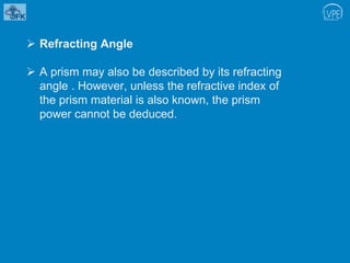  Refracting Angle
 A prism may also be described by its refracting
angle . However, unless the refractive index of
the prism material is also known, the prism
power cannot be deduced.
 