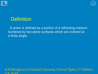 Definition
A prism is defined as a portion of a refracting medium
bordered by two plane surfaces which are inclined at
a finite angle.
A.R.Elkington,H.J.Frank,M.J.Greaney Clinical Optics 3rd Edition
 