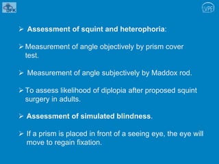  Assessment of squint and heterophoria:
Measurement of angle objectively by prism cover
test.
 Measurement of angle subjectively by Maddox rod.
To assess likelihood of diplopia after proposed squint
surgery in adults.
 Assessment of simulated blindness.
 If a prism is placed in front of a seeing eye, the eye will
move to regain fixation.
 