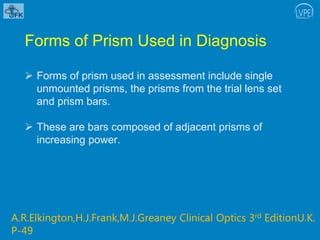 Forms of Prism Used in Diagnosis
 Forms of prism used in assessment include single
unmounted prisms, the prisms from the trial lens set
and prism bars.
 These are bars composed of adjacent prisms of
increasing power.
A.R.Elkington,H.J.Frank,M.J.Greaney Clinical Optics 3rd EditionU.K.
P-49
 