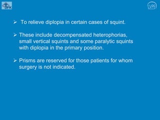  To relieve diplopia in certain cases of squint.
 These include decompensated heterophorias,
small vertical squints and some paralytic squints
with diplopia in the primary position.
 Prisms are reserved for those patients for whom
surgery is not indicated.
 