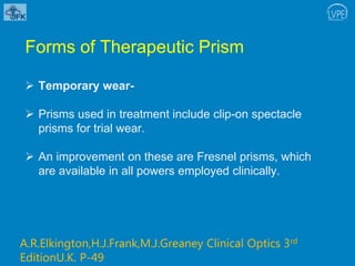 Forms of Therapeutic Prism
 Temporary wear-
 Prisms used in treatment include clip-on spectacle
prisms for trial wear.
 An improvement on these are Fresnel prisms, which
are available in all powers employed clinically.
A.R.Elkington,H.J.Frank,M.J.Greaney Clinical Optics 3rd
EditionU.K. P-49
 