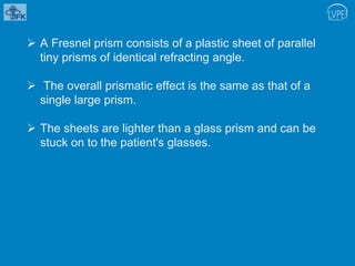  A Fresnel prism consists of a plastic sheet of parallel
tiny prisms of identical refracting angle.
 The overall prismatic effect is the same as that of a
single large prism.
 The sheets are lighter than a glass prism and can be
stuck on to the patient's glasses.
 