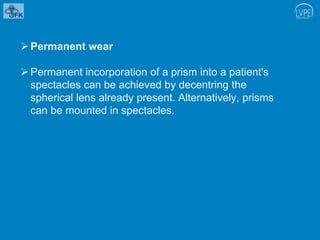 Permanent wear
Permanent incorporation of a prism into a patient's
spectacles can be achieved by decentring the
spherical lens already present. Alternatively, prisms
can be mounted in spectacles.
 
