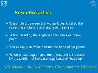  The angle α between the two surfaces is called the
refracting angle or apical angle of the prism.
 A line bisecting the angle is called the axis of the
prism.
 The opposite surface is called the base of the prism.
 When prescribing prisms, the orientation is indicated
by the position of the base, e.g. 'base-in', 'base-up'.
Prism-Refraction
A.R.Elkington,H.J.Frank,M.J.Greaney Clinical Optics 3rd Edition U.K.
 