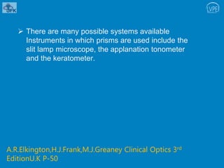  There are many possible systems available
Instruments in which prisms are used include the
slit lamp microscope, the applanation tonometer
and the keratometer.
A.R.Elkington,H.J.Frank,M.J.Greaney Clinical Optics 3rd
EditionU.K P-50
 