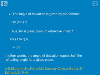  The angle of deviation is given by the formula:
D= (n-1) α
Thus, for a glass prism of refractive index 1.5
D= (1.5-1) α
= α/2
In other words, the angle of deviation equals half the
refracting angle for a glass prism.
A.R.Elkington,H.J.Frank,M.J.Greaney Clinical Optics 3rd
EditionU.K. P-44
 