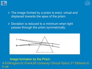  The image formed by a prism is erect, virtual and
displaced towards the apex of the prism.
 Deviation is reduced to a minimum when light
passes through the prism symmetrically.
Image formation by the Prism
A.R.Elkington,H.J.Frank,M.J.Greaney Clinical Optics 3rd EditionU.K.
P-44
 
