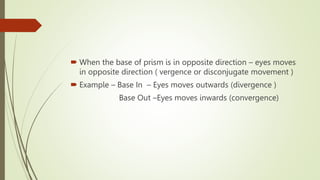  When the base of prism is in opposite direction – eyes moves
in opposite direction ( vergence or disconjugate movement )
 Example – Base In – Eyes moves outwards (divergence )
Base Out –Eyes moves inwards (convergence)
 