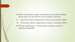  When a spectacle wearer converses to read while wearing
lenses that are centered for inter pupillary distance
 plus lens wearer experiences a base out prismatic effect
 minus lens wearer experiences a base in prismatic effect
 Clinical significance : incorporation of base in prism in
spectacle magnifier
 