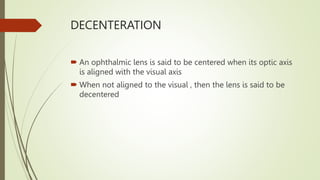 DECENTERATION
 An ophthalmic lens is said to be centered when its optic axis
is aligned with the visual axis
 When not aligned to the visual , then the lens is said to be
decentered
 