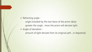 Refracting angle :
angle included by the two faces of the prism (β)(α)
greater the angle , more the prism will deviate light .
 Angle of deviation :
amount of light deviate from its original path , in degrees(ξ)
 
