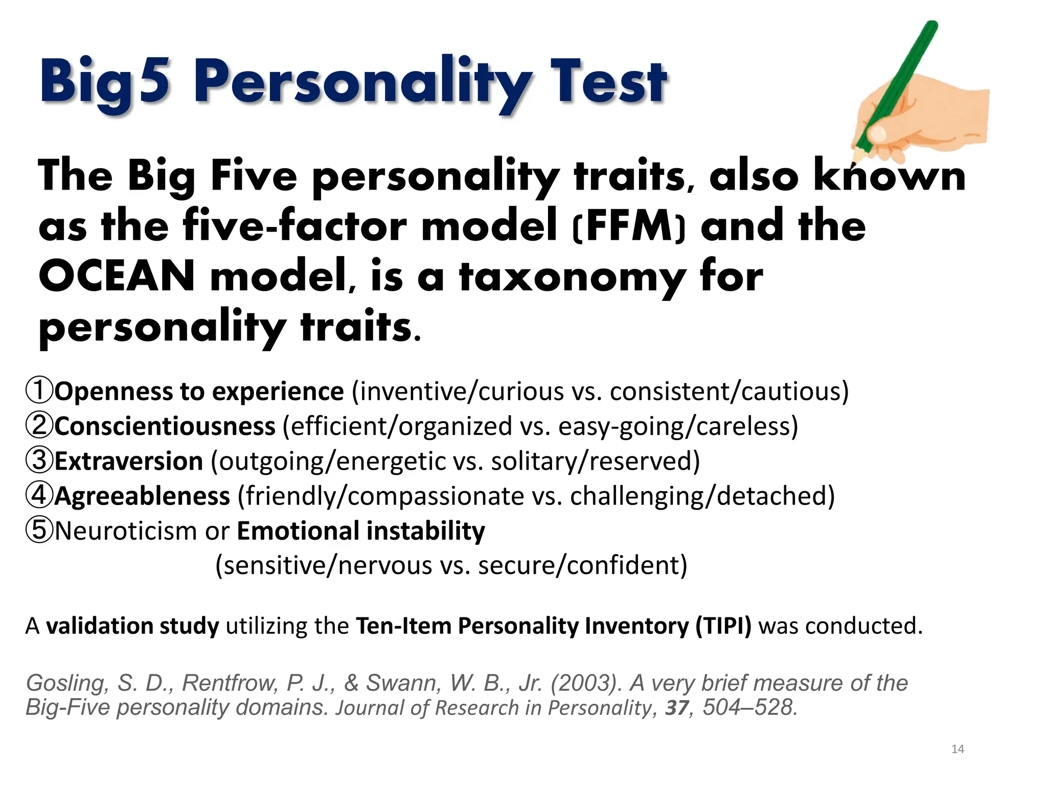 Big5 Personality Test
The Big Five personality traits, also known
as the five-factor model (FFM) and the
OCEAN model, is a taxonomy for
personality traits.
14
①Openness to experience (inventive/curious vs. consistent/cautious)
②Conscientiousness (efficient/organized vs. easy-going/careless)
③Extraversion (outgoing/energetic vs. solitary/reserved)
④Agreeableness (friendly/compassionate vs. challenging/detached)
⑤Neuroticism or Emotional instability
(sensitive/nervous vs. secure/confident)
A validation study utilizing the Ten-Item Personality Inventory (TIPI) was conducted.
Gosling, S. D., Rentfrow, P. J., & Swann, W. B., Jr. (2003). A very brief measure of the
Big-Five personality domains. Journal of Research in Personality, 37, 504–528.
 