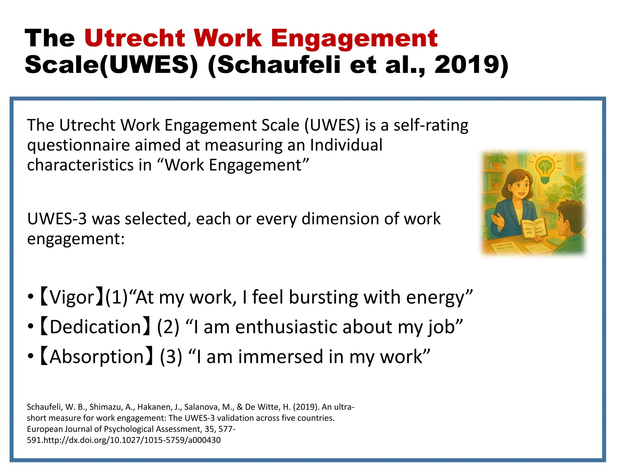 The Utrecht Work Engagement
Scale(UWES) (Schaufeli et al., 2019)
The Utrecht Work Engagement Scale (UWES) is a self-rating
questionnaire aimed at measuring an Individual
characteristics in “Work Engagement”
UWES-3 was selected, each or every dimension of work
engagement:
• 【Vigor】(1)“At my work, I feel bursting with energy”
• 【Dedication】 (2) “I am enthusiastic about my job”
• 【Absorption】 (3) “I am immersed in my work”
Schaufeli, W. B., Shimazu, A., Hakanen, J., Salanova, M., & De Witte, H. (2019). An ultra-
short measure for work engagement: The UWES-3 validation across five countries.
European Journal of Psychological Assessment, 35, 577-
591.http://dx.doi.org/10.1027/1015-5759/a000430
 