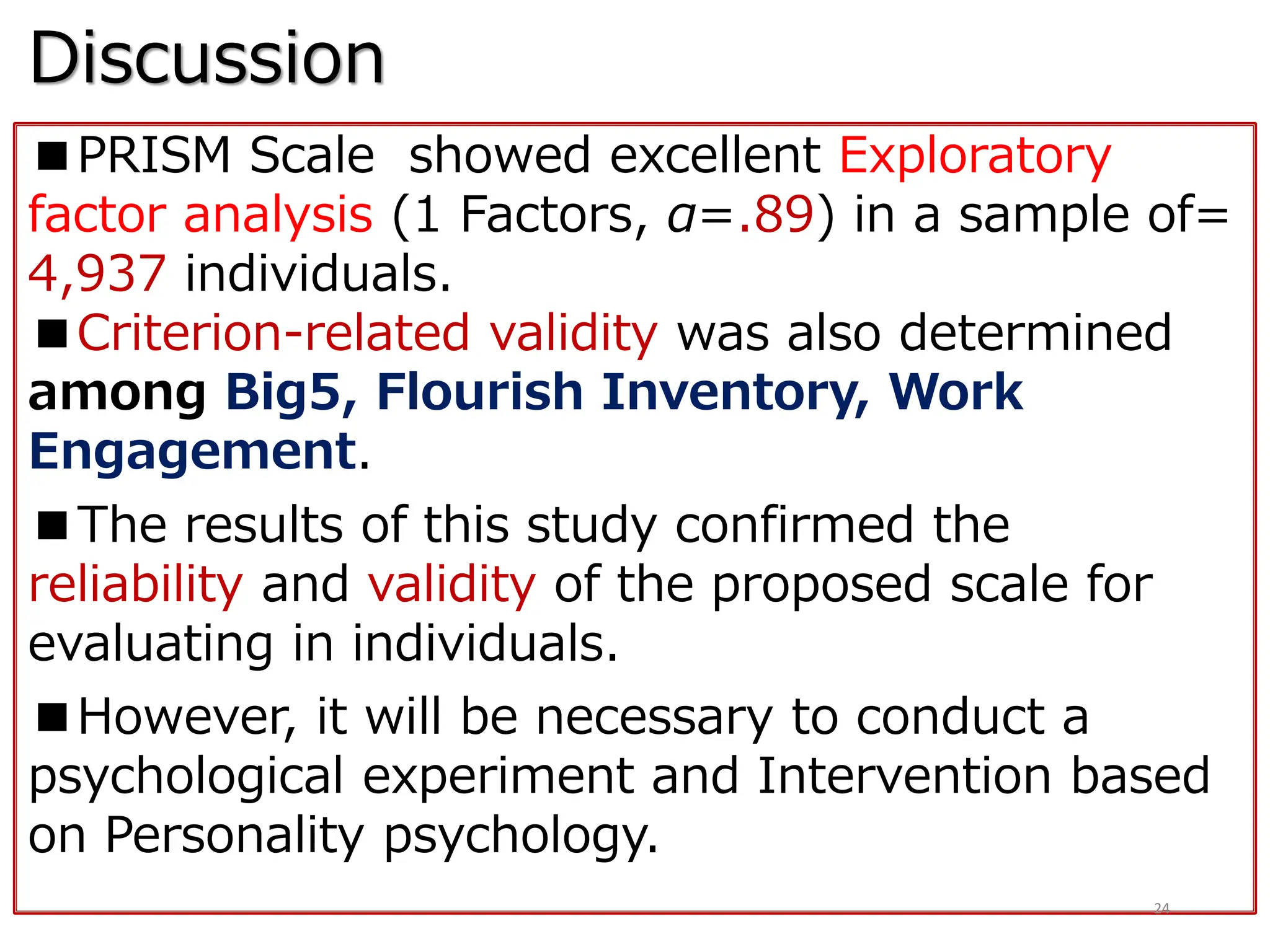 Discussion
■PRISM Scale showed excellent Exploratory
factor analysis (1 Factors, α=.89) in a sample of=
4,937 individuals.
■Criterion-related validity was also determined
among Big5, Flourish Inventory, Work
Engagement.
■The results of this study confirmed the
reliability and validity of the proposed scale for
evaluating in individuals.
■However, it will be necessary to conduct a
psychological experiment and Intervention based
on Personality psychology.
24
 