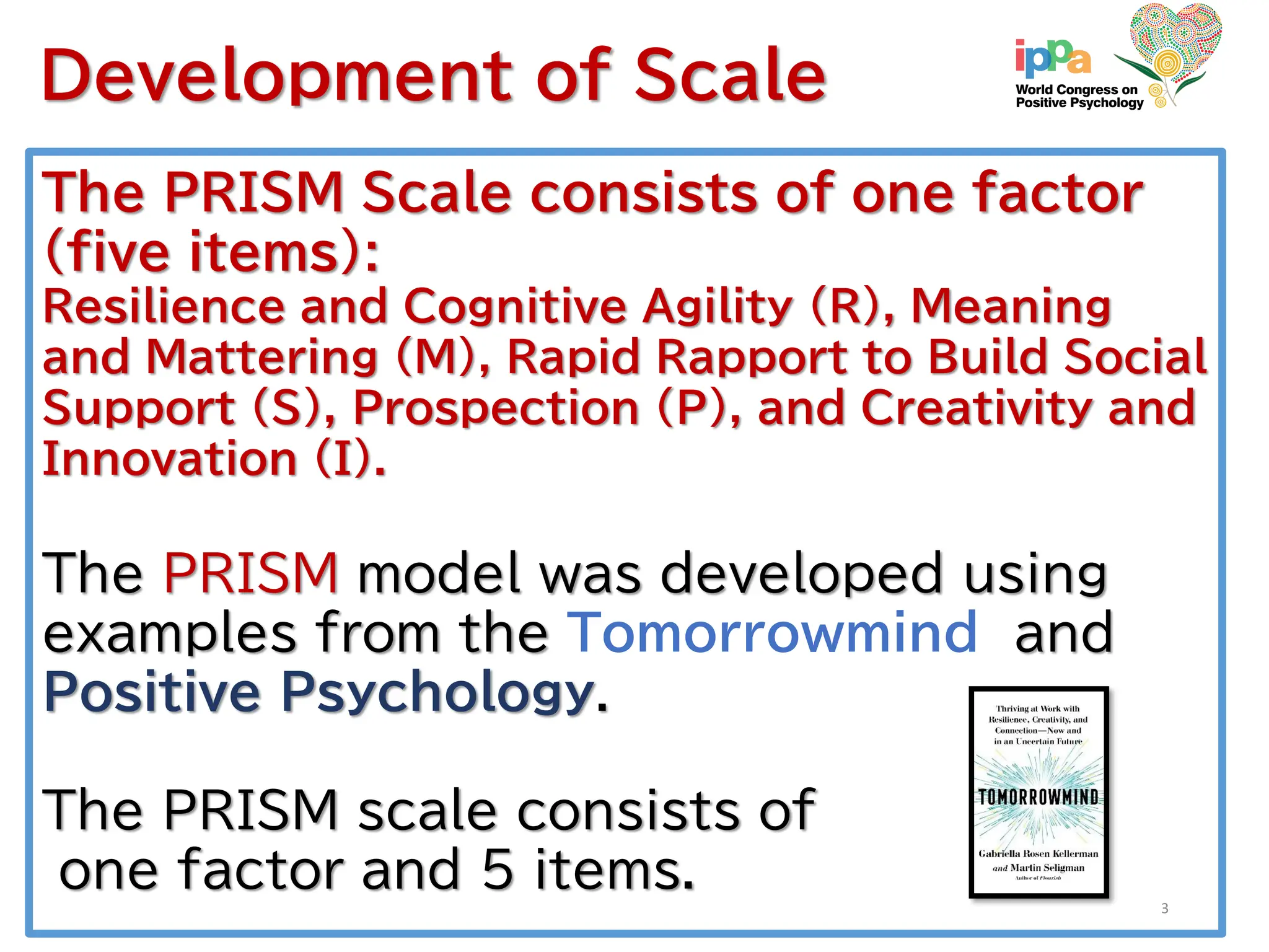 The PRISM Scale consists of one factor
(five items):
Resilience and Cognitive Agility (R), Meaning
and Mattering (M), Rapid Rapport to Build Social
Support (S), Prospection (P), and Creativity and
Innovation (I).
The PRISM model was developed using
examples from the Tomorrowmind and
Positive Psychology.
The PRISM scale consists of
one factor and 5 items.
Development of Scale
3
 