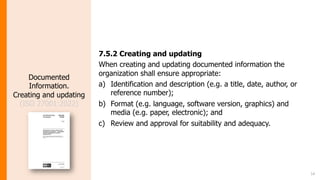 14
Documented
Information.
Creating and updating
(ISO 27001:2022)
7.5.2 Creating and updating
When creating and updating documented information the
organization shall ensure appropriate:
a) Identification and description (e.g. a title, date, author, or
reference number);
b) Format (e.g. language, software version, graphics) and
media (e.g. paper, electronic); and
c) Review and approval for suitability and adequacy.
 