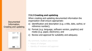 15
Documented
Information.
Creating and updating
(ISO 27001:2022)
7.5.2 Creating and updating
When creating and updating documented information the
organization shall ensure appropriate:
a) Identification and description (e.g. a title, date, author, or
reference number);
b) Format (e.g. language, software version, graphics) and
media (e.g. paper, electronic); and
c) Review and approval for suitability and adequacy.
My comment. Auditors also review:
• history of changes
• identity of reviewer and approver
 