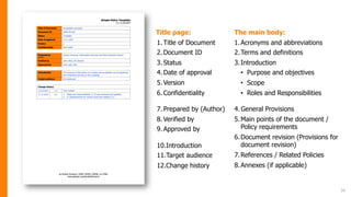 16
Title page:
1.Title of Document
2.Document ID
3.Status
4.Date of approval
5.Version
6.Confidentiality
7.Prepared by (Author)
8.Verified by
9.Approved by
10.Introduction
11.Target audience
12.Change history
The main body:
1.Acronyms and abbreviations
2.Terms and definitions
3.Introduction
• Purpose and objectives
• Scope
• Roles and Responsibilities
4.General Provisions
5.Main points of the document /
Policy requirements
6.Document revision (Provisions for
document revision)
7.References / Related Policies
8.Annexes (if applicable)
 