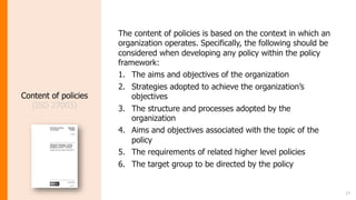 17
Content of policies
(ISO 27003)
The content of policies is based on the context in which an
organization operates. Specifically, the following should be
considered when developing any policy within the policy
framework:
1. The aims and objectives of the organization
2. Strategies adopted to achieve the organization’s
objectives
3. The structure and processes adopted by the
organization
4. Aims and objectives associated with the topic of the
policy
5. The requirements of related higher level policies
6. The target group to be directed by the policy
 