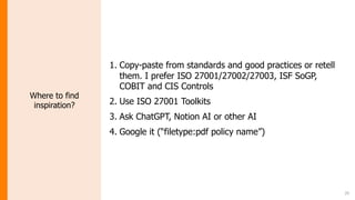 20
Where to find
inspiration?
1. Copy-paste from standards and good practices or retell
them. I prefer ISO 27001/27002/27003, ISF SoGP,
COBIT and CIS Controls
2. Use ISO 27001 Toolkits
3. Ask ChatGPT, Notion AI or other AI
4. Google it (“filetype:pdf policy name”)
 