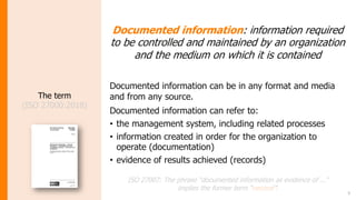 5
The term
(ISO 27000:2018)
Documented information: information required
to be controlled and maintained by an organization
and the medium on which it is contained
Documented information can be in any format and media
and from any source.
Documented information can refer to:
• the management system, including related processes
• information created in order for the organization to
operate (documentation)
• evidence of results achieved (records)
ISO 27007: The phrase “documented information as evidence of ...”
implies the former term “record”.
 