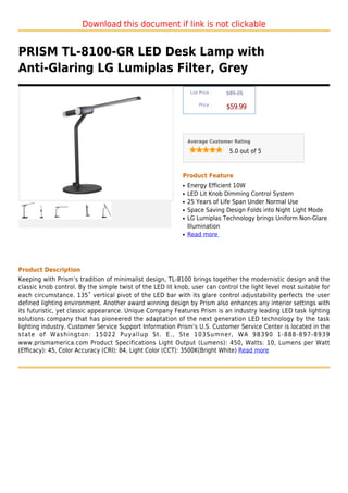 Download this document if link is not clickable


PRISM TL-8100-GR LED Desk Lamp with
Anti-Glaring LG Lumiplas Filter, Grey
                                                                List Price :   $89.05

                                                                    Price :
                                                                               $59.99



                                                               Average Customer Rating

                                                                                5.0 out of 5



                                                           Product Feature
                                                           q   Energy Efficient 10W
                                                           q   LED Lit Knob Dimming Control System
                                                           q   25 Years of Life Span Under Normal Use
                                                           q   Space Saving Design Folds into Night Light Mode
                                                           q   LG Lumiplas Technology brings Uniform Non-Glare
                                                               Illumination
                                                           q   Read more




Product Description
Keeping with Prism’s tradition of minimalist design, TL-8100 brings together the modernistic design and the
classic knob control. By the simple twist of the LED lit knob, user can control the light level most suitable for
each circumstance. 135˚ vertical pivot of the LED bar with its glare control adjustability perfects the user
defined lighting environment. Another award winning design by Prism also enhances any interior settings with
its futuristic, yet classic appearance. Unique Company Features Prism is an industry leading LED task lighting
solutions company that has pioneered the adaptation of the next generation LED technology by the task
lighting industry. Customer Service Support Information Prism’s U.S. Customer Service Center is located in the
state of Washington: 15022 Puyallup St. E., Ste 103Sumner, WA 98390 1-888-897-8939
www.prismamerica.com Product Specifications Light Output (Lumens): 450, Watts: 10, Lumens per Watt
(Efficacy): 45, Color Accuracy (CRI): 84, Light Color (CCT): 3500K(Bright White) Read more
 