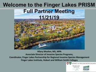 Hilary Mosher, MS, MPA
Associate Director of Invasive Species Programs,
Coordinator, Finger Lakes Partnership for Regional Invasive Species Management
Finger Lakes Institute, Hobart and William Smith Colleges
Welcome to the Finger Lakes PRISM
Full Partner Meeting
11/21/19
 
