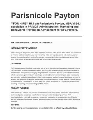 Parisnicole Payton
**FOR HIRE** Hi, I am Parisnicole Payton, MBA/M.Ed. I
specialize in PR/MGT Administration, Marketing and
Behavioral Prevention Advisement for NFL Players.
15+ YEARS OF PR/MGT AGENCY EXPERIENCE
INTRODUCTORY STATEMENT
PNP is always at the precise place at the right time; stationed in the middle of the action. She possesses
of dynamic leadership abilities, superior networking skills, and provides clients with stellar customer
service. Her expertise allows her to offer referrals, resources and recommendations pertaining to the
Who, What, When, Where and Why in the field of sports and entertainment.
OVERVIEW
PNP has extensive professional experience and an array of employment successes at several Fortune
500 companies. Building on these successes, she launched what has become a prosperous career in
entertainment management, managing unsigned artists’ showcases. For 15+ years, PNP researched
effective practices, gained industry knowledge, completed numerous internships in radio broadcasting
and television production as well as provided freelance public relations/personal assistance services to
athletes and celebrities. In addition, served as a volunteer ambassador for the National Football League
Super Bowl Host Committee for 10 years. PNP has gained recognition as a top-tier PR professional in
assisting, advocating and representing 20+ NFL players.
PRIMARY FUNCTION
PNP serves as a publicist and personal assistant exclusively for current & retired NFL players seeking
business etiquette assistance, crisis/behavior management and leadership services. PNP
coaches/facilitates training & development sessions in preparation for press conferences. She also
teaches networking techniques, showing her clients how to form vital business relationships & resource
alliances.
KEY SKILL
Exhibit strong communication and presentation skills to effectively articulate ideas.
 
