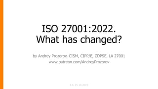 ISO 27001:2022.
What has changed?
by Andrey Prozorov, CISM, CIPP/E, CDPSE, LA 27001
www.patreon.com/AndreyProzorov
1.0, 25.10.2022
 