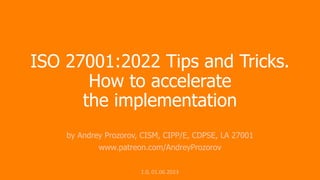 ISO 27001:2022 Tips and Tricks.
How to accelerate
the implementation
by Andrey Prozorov, CISM, CIPP/E, CDPSE, LA 27001
www.patreon.com/AndreyProzorov
1.0, 01.06.2023
 